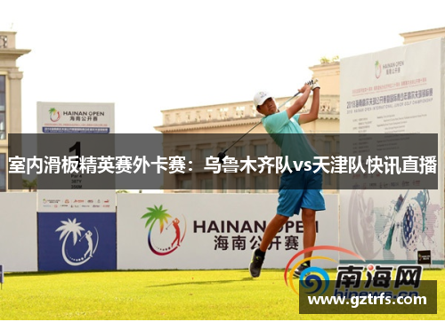室内滑板精英赛外卡赛：乌鲁木齐队vs天津队快讯直播