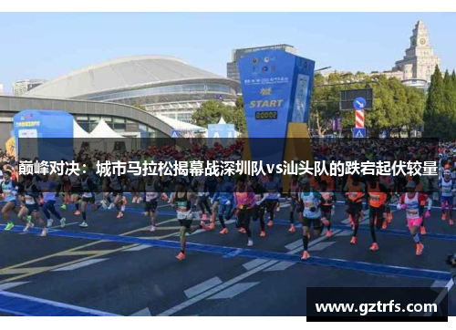 巅峰对决：城市马拉松揭幕战深圳队vs汕头队的跌宕起伏较量